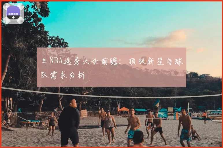 年NBA选秀大会前瞻:顶级新星与球队需求分析