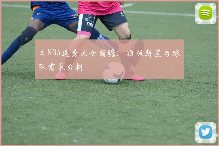 年NBA选秀大会前瞻:顶级新星与球队需求分析