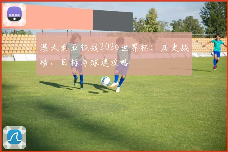 澳大利亚征战2026世界杯:历史战绩、目标与球迷攻略