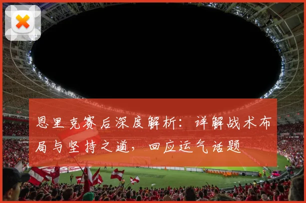 恩里克赛后深度解析：详解战术布局与坚持之道，回应运气话题