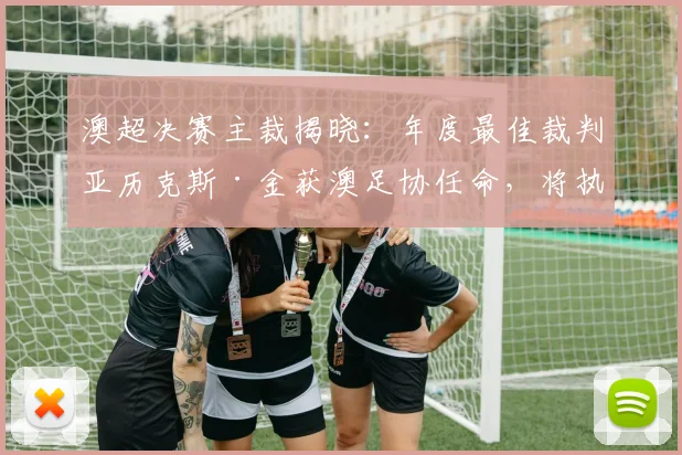 澳超决赛主裁揭晓：年度最佳裁判亚历克斯·金获澳足协任命，将执法关键战