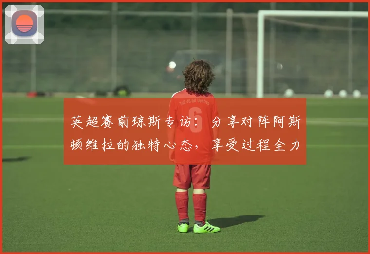 英超赛前琼斯专访：分享对阵阿斯顿维拉的独特心态，享受过程全力争胜