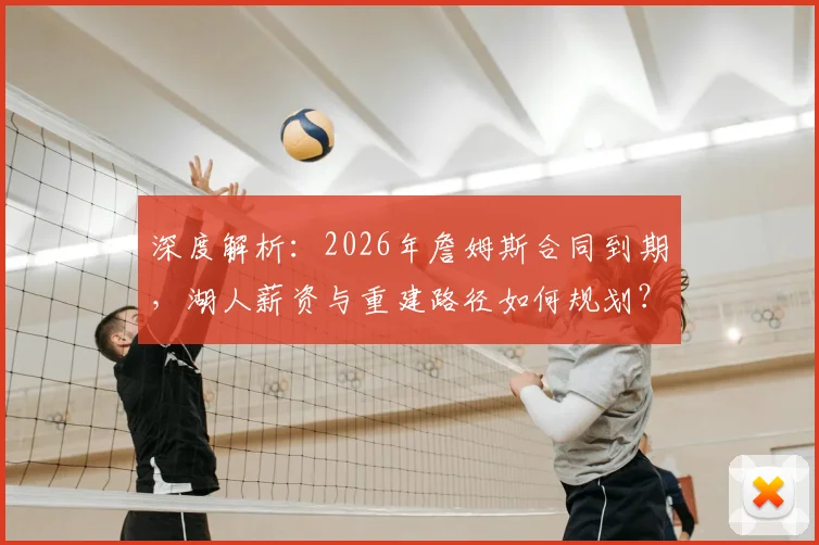 深度解析：2026年詹姆斯合同到期，湖人薪资与重建路径如何规划？