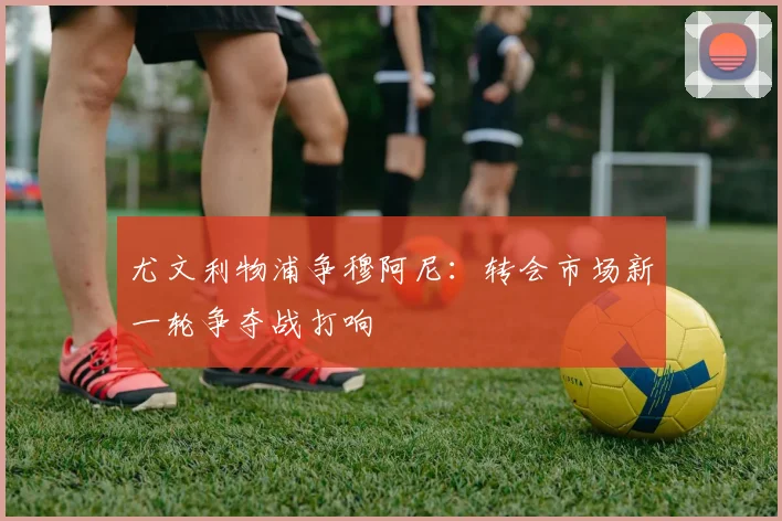 尤文利物浦争穆阿尼:转会市场新一轮争夺战打响